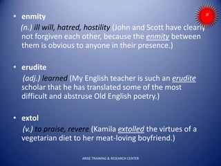 • enmity
(n.) ill will, hatred, hostility (John and Scott have clearly
not forgiven each other, because the enmity between
them is obvious to anyone in their presence.)
• erudite
(adj.) learned (My English teacher is such an erudite
scholar that he has translated some of the most
difficult and abstruse Old English poetry.)
• extol
(v.) to praise, revere (Kamila extolled the virtues of a
vegetarian diet to her meat-loving boyfriend.)
ARISE TRAINING & RESEARCH CENTER
 