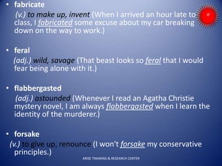 • fabricate
(v.) to make up, invent (When I arrived an hour late to
class, I fabricated some excuse about my car breaking
down on the way to work.)
• feral
(adj.) wild, savage (That beast looks so feral that I would
fear being alone with it.)
• flabbergasted
(adj.) astounded (Whenever I read an Agatha Christie
mystery novel, I am always flabbergasted when I learn the
identity of the murderer.)
• forsake
(v.) to give up, renounce (I won't forsake my conservative
principles.)
ARISE TRAINING & RESEARCH CENTER
 
