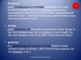 • fractious
(adj.) troublesome or irritable (Although the child
insisted he wasn’t tired, his fractious behaviour -
especially his decision to crush his jam sandwiches all
over the floor - convinced everyone present that it was
time to put him to bed.)
• furtive
(adj.) secretive, sly (Claudia’s placement of her drugs in
her sock drawer was not as furtive as she thought, as
the sock drawer is the first place most parents look.)
• gluttony
(n.) overindulgence in food or drink (Helen’s fried
chicken tastes so divine, I don’t know how anyone can
call gluttony a sin.)
ARISE TRAINING & RESEARCH CENTER
 