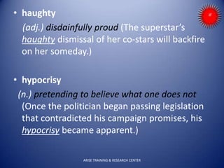 • haughty
(adj.) disdainfully proud (The superstar’s
haughty dismissal of her co-stars will backfire
on her someday.)
• hypocrisy
(n.) pretending to believe what one does not
(Once the politician began passing legislation
that contradicted his campaign promises, his
hypocrisy became apparent.)
ARISE TRAINING & RESEARCH CENTER
 