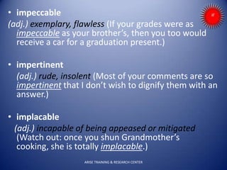 • impeccable
(adj.) exemplary, flawless (If your grades were as
impeccable as your brother’s, then you too would
receive a car for a graduation present.)
• impertinent
(adj.) rude, insolent (Most of your comments are so
impertinent that I don’t wish to dignify them with an
answer.)
• implacable
(adj.) incapable of being appeased or mitigated
(Watch out: once you shun Grandmother’s
cooking, she is totally implacable.)
ARISE TRAINING & RESEARCH CENTER
 