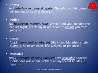 • infamy
(n.) notoriety, extreme ill repute (The infamy of his crime
will not lessen as time passes.)
• inhibit
(v.) to prevent, restrain, stop (When I told you I needed the
car last night, I certainly never meant to inhibit you from
going out.)
• innate
(adj.) inborn, native, inherent (His incredible athletic talent
is innate, he never trains, lifts weights, or practices.)
• insatiable
(adj.) incapable of being satisfied (My insatiable appetite
for blondes was a real problem on my recent holiday in
Japan!)
ARISE TRAINING & RESEARCH CENTER
 