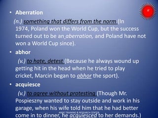 • Aberration
(n.) something that differs from the norm (In
1974, Poland won the World Cup, but the success
turned out to be an aberration, and Poland have not
won a World Cup since).
• abhor
(v.) to hate, detest (Because he always wound up
getting hit in the head when he tried to play
cricket, Marcin began to abhor the sport).
• acquiesce
(v.) to agree without protesting (Though Mr.
Pospieszny wanted to stay outside and work in his
garage, when his wife told him that he had better
come in to dinner, he acquiesced to her demands.)
ARISE TRAINING & RESEARCH CENTER
 