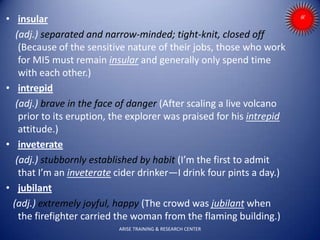 • insular
(adj.) separated and narrow-minded; tight-knit, closed off
(Because of the sensitive nature of their jobs, those who work
for MI5 must remain insular and generally only spend time
with each other.)
• intrepid
(adj.) brave in the face of danger (After scaling a live volcano
prior to its eruption, the explorer was praised for his intrepid
attitude.)
• inveterate
(adj.) stubbornly established by habit (I’m the first to admit
that I’m an inveterate cider drinker—I drink four pints a day.)
• jubilant
(adj.) extremely joyful, happy (The crowd was jubilant when
the firefighter carried the woman from the flaming building.)
ARISE TRAINING & RESEARCH CENTER
 