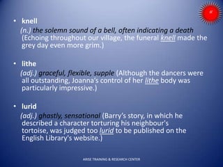 • knell
(n.) the solemn sound of a bell, often indicating a death
(Echoing throughout our village, the funeral knell made the
grey day even more grim.)
• lithe
(adj.) graceful, flexible, supple (Although the dancers were
all outstanding, Joanna’s control of her lithe body was
particularly impressive.)
• lurid
(adj.) ghastly, sensational (Barry’s story, in which he
described a character torturing his neighbour's
tortoise, was judged too lurid to be published on the
English Library's website.)
ARISE TRAINING & RESEARCH CENTER
 