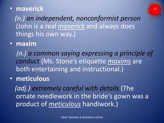 • maverick
(n.) an independent, nonconformist person
(John is a real maverick and always does
things his own way.)
• maxim
(n.) a common saying expressing a principle of
conduct (Ms. Stone’s etiquette maxims are
both entertaining and instructional.)
• meticulous
(adj.) extremely careful with details (The
ornate needlework in the bride’s gown was a
product of meticulous handiwork.)
ARISE TRAINING & RESEARCH CENTER
 