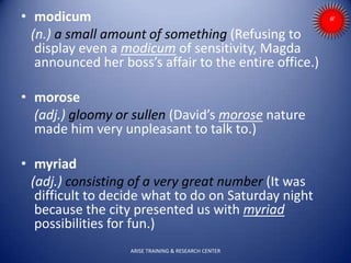 • modicum
(n.) a small amount of something (Refusing to
display even a modicum of sensitivity, Magda
announced her boss’s affair to the entire office.)
• morose
(adj.) gloomy or sullen (David’s morose nature
made him very unpleasant to talk to.)
• myriad
(adj.) consisting of a very great number (It was
difficult to decide what to do on Saturday night
because the city presented us with myriad
possibilities for fun.)
ARISE TRAINING & RESEARCH CENTER
 