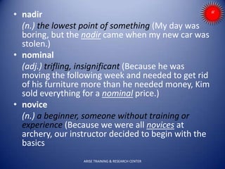 • nadir
(n.) the lowest point of something (My day was
boring, but the nadir came when my new car was
stolen.)
• nominal
(adj.) trifling, insignificant (Because he was
moving the following week and needed to get rid
of his furniture more than he needed money, Kim
sold everything for a nominal price.)
• novice
(n.) a beginner, someone without training or
experience (Because we were all novices at
archery, our instructor decided to begin with the
basics
ARISE TRAINING & RESEARCH CENTER
 