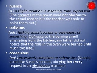• nuance
(n.) a slight variation in meaning, tone, expression
(The nuances of the poem were not obvious to
the casual reader, but the teacher was able to
point them out.)
• oblivious
(adj.) lacking consciousness or awareness of
something (Oblivious to the burning smell
emanating from the kitchen, my father did not
notice that the rolls in the oven were burned until
much too late.)
• obsequious
(adj.) excessively compliant or submissive (Donald
acted like Susan’s servant, obeying her every
request in an obsequious manner.)
ARISE TRAINING & RESEARCH CENTER
 