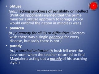 • obtuse
(adj.) lacking quickness of sensibility or intellect
(Political opponents warned that the prime
minister’s obtuse approach to foreign policy
would embroil the nation in mindless war.)
• panacea
(n.) a remedy for all ills or difficulties (Doctors
wish there was a single panacea for every
disease, but sadly there is not.)
• parody
(n.) a satirical imitation (A hush fell over the
classroom when the teacher returned to find
Magdalena acting out a parody of his teaching
style.)
ARISE TRAINING & RESEARCH CENTER
 