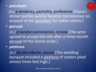 • penchant
(n.) a tendency, partiality, preference (Fiona’s
dinner parties quickly became monotonous on
account of her penchant for Indian dishes.)
• perusal
(n.) a careful examination, review (The actor
agreed to accept the role after a three-month
perusal of the movie script.)
• plethora
(n.) an abundance, excess (The wedding
banquet included a plethora of oysters piled
almost three feet high.)
ARISE TRAINING & RESEARCH CENTER
 
