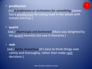 • predilection
(n.) a preference or inclination for something (James
has a predilection for eating toad in the whole with
tomato ketchup.)
• quaint
(adj.) charmingly old-fashioned (Mary was delighted by
the quaint bonnets she saw in Romania.)
• rash
(adj.) hasty, incautious (It’s best to think things over
calmly and thoroughly, rather than make rash
decisions.)
ARISE TRAINING & RESEARCH CENTER
 