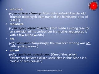• refurbish
(v.) to restore, clean up (After being refurbished the old
Triumph motorcycle commanded the handsome price of
$6000.)
• repudiate
(v.) to reject, refuse to accept (Tom made a strong case for
an extension of his curfew, but his mother repudiated it
with a few biting words.)
• rife
(adj.) abundant (Surprisingly, the teacher’s writing was rife
with spelling errors.)
• salient
(adj.) significant, conspicuous (One of the salient
differences between Alison and Helen is that Alison is a
couple of kilos heavier.)
ARISE TRAINING & RESEARCH CENTER
 