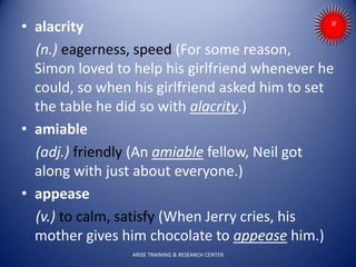 • alacrity
(n.) eagerness, speed (For some reason,
Simon loved to help his girlfriend whenever he
could, so when his girlfriend asked him to set
the table he did so with alacrity.)
• amiable
(adj.) friendly (An amiable fellow, Neil got
along with just about everyone.)
• appease
(v.) to calm, satisfy (When Jerry cries, his
mother gives him chocolate to appease him.)
ARISE TRAINING & RESEARCH CENTER
 