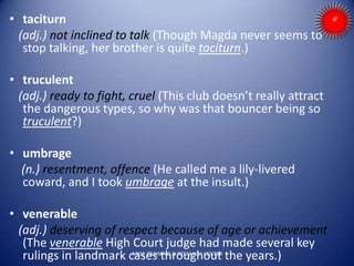 • taciturn
(adj.) not inclined to talk (Though Magda never seems to
stop talking, her brother is quite taciturn.)
• truculent
(adj.) ready to fight, cruel (This club doesn’t really attract
the dangerous types, so why was that bouncer being so
truculent?)
• umbrage
(n.) resentment, offence (He called me a lily-livered
coward, and I took umbrage at the insult.)
• venerable
(adj.) deserving of respect because of age or achievement
(The venerable High Court judge had made several key
rulings in landmark cases throughout the years.)ARISE TRAINING & RESEARCH CENTER
 