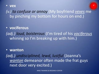 • vex
(v.) to confuse or annoy (My boyfriend vexes me
by pinching my bottom for hours on end.)
• vociferous
(adj.) loud, boisterous (I’m tired of his vociferous
whining so I’m breaking up with him.)
• wanton
(adj.) undisciplined, lewd, lustful (Joanna’s
wanton demeanor often made the frat guys
next door very excited.)
ARISE TRAINING & RESEARCH CENTER
 