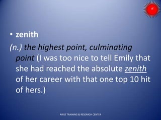 • zenith
(n.) the highest point, culminating
point (I was too nice to tell Emily that
she had reached the absolute zenith
of her career with that one top 10 hit
of hers.)
ARISE TRAINING & RESEARCH CENTER
 