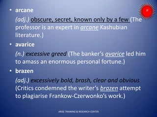 • arcane
(adj.) obscure, secret, known only by a few (The
professor is an expert in arcane Kashubian
literature.)
• avarice
(n.) excessive greed (The banker’s avarice led him
to amass an enormous personal fortune.)
• brazen
(adj.) excessively bold, brash, clear and obvious
(Critics condemned the writer’s brazen attempt
to plagiarise Frankow-Czerwonko’s work.)
ARISE TRAINING & RESEARCH CENTER
 