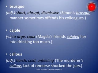 • brusque
(adj.) short, abrupt, dismissive (Simon’s brusque
manner sometimes offends his colleagues.)
• cajole
(v.) to urge, coax (Magda's friends cajoled her
into drinking too much.)
• callous
(adj.) harsh, cold, unfeeling (The murderer’s
callous lack of remorse shocked the jury.)
ARISE TRAINING & RESEARCH CENTER
 