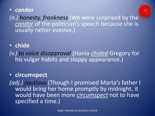• candor
(n.) honesty, frankness (We were surprised by the
candor of the politician’s speech because she is
usually rather evasive.)
• chide
(v.) to voice disapproval (Hania chided Gregory for
his vulgar habits and sloppy appearance.)
• circumspect
(adj.) cautious (Though I promised Marta’s father I
would bring her home promptly by midnight, it
would have been more circumspect not to have
specified a time.)
ARISE TRAINING & RESEARCH CENTER
 