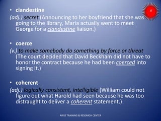 • clandestine
(adj.) secret (Announcing to her boyfriend that she was
going to the library, Maria actually went to meet
George for a clandestine liaison.)
• coerce
(v.) to make somebody do something by force or threat
(The court decided that David Beckham did not have to
honor the contract because he had been coerced into
signing it.)
• coherent
(adj.) logically consistent, intelligible (William could not
figure out what Harold had seen because he was too
distraught to deliver a coherent statement.)
ARISE TRAINING & RESEARCH CENTER
 