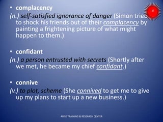 • complacency
(n.) self-satisfied ignorance of danger (Simon tried
to shock his friends out of their complacency by
painting a frightening picture of what might
happen to them.)
• confidant
(n.) a person entrusted with secrets (Shortly after
we met, he became my chief confidant.)
• connive
(v.) to plot, scheme (She connived to get me to give
up my plans to start up a new business.)
ARISE TRAINING & RESEARCH CENTER
 