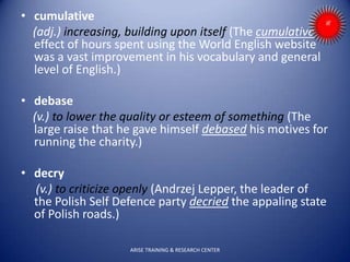 • cumulative
(adj.) increasing, building upon itself (The cumulative
effect of hours spent using the World English website
was a vast improvement in his vocabulary and general
level of English.)
• debase
(v.) to lower the quality or esteem of something (The
large raise that he gave himself debased his motives for
running the charity.)
• decry
(v.) to criticize openly (Andrzej Lepper, the leader of
the Polish Self Defence party decried the appaling state
of Polish roads.)
ARISE TRAINING & RESEARCH CENTER
 