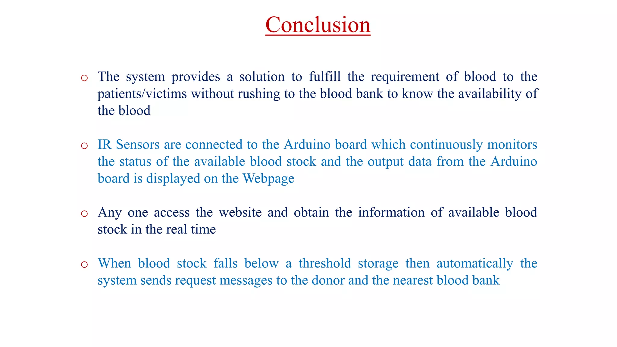 Conclusion
o The system provides a solution to fulfill the requirement of blood to the
patients/victims without rushing to the blood bank to know the availability of
the blood
o IR Sensors are connected to the Arduino board which continuously monitors
the status of the available blood stock and the output data from the Arduino
board is displayed on the Webpage
o Any one access the website and obtain the information of available blood
stock in the real time
o When blood stock falls below a threshold storage then automatically the
system sends request messages to the donor and the nearest blood bank
 