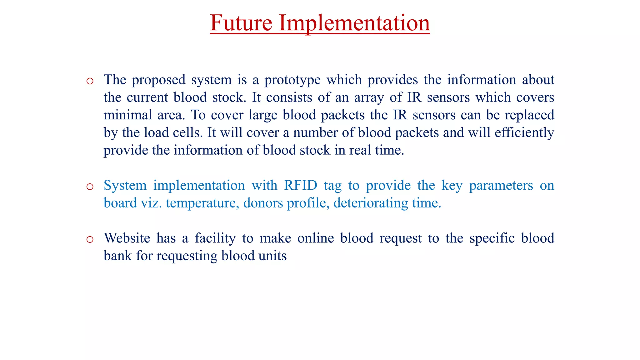 Future Implementation
o The proposed system is a prototype which provides the information about
the current blood stock. It consists of an array of IR sensors which covers
minimal area. To cover large blood packets the IR sensors can be replaced
by the load cells. It will cover a number of blood packets and will efficiently
provide the information of blood stock in real time.
o System implementation with RFID tag to provide the key parameters on
board viz. temperature, donors profile, deteriorating time.
o Website has a facility to make online blood request to the specific blood
bank for requesting blood units
 