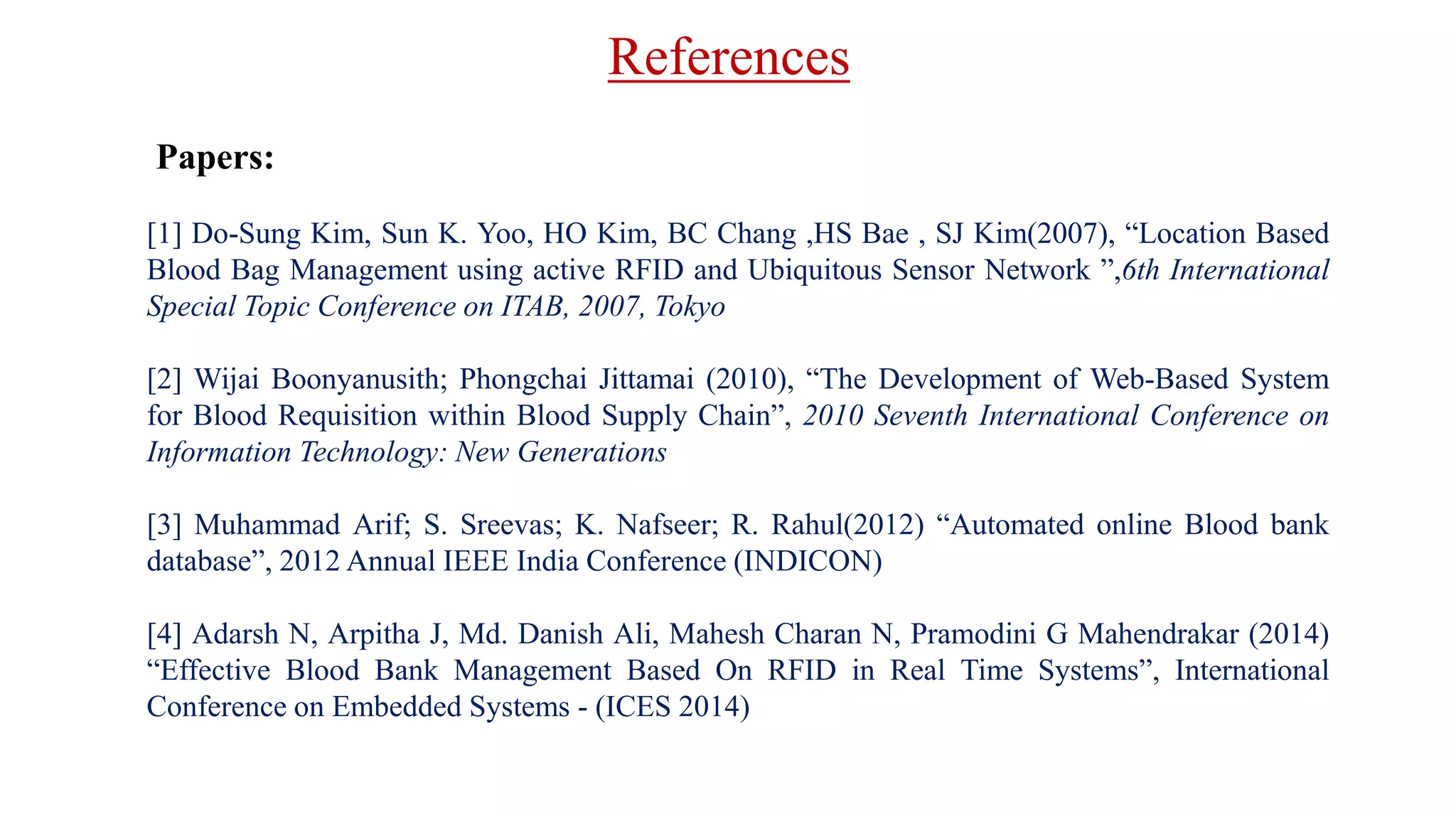 References
Papers:
[1] Do-Sung Kim, Sun K. Yoo, HO Kim, BC Chang ,HS Bae , SJ Kim(2007), “Location Based
Blood Bag Management using active RFID and Ubiquitous Sensor Network ”,6th International
Special Topic Conference on ITAB, 2007, Tokyo
[2] Wijai Boonyanusith; Phongchai Jittamai (2010), “The Development of Web-Based System
for Blood Requisition within Blood Supply Chain”, 2010 Seventh International Conference on
Information Technology: New Generations
[3] Muhammad Arif; S. Sreevas; K. Nafseer; R. Rahul(2012) “Automated online Blood bank
database”, 2012 Annual IEEE India Conference (INDICON)
[4] Adarsh N, Arpitha J, Md. Danish Ali, Mahesh Charan N, Pramodini G Mahendrakar (2014)
“Effective Blood Bank Management Based On RFID in Real Time Systems”, International
Conference on Embedded Systems - (ICES 2014)
 
