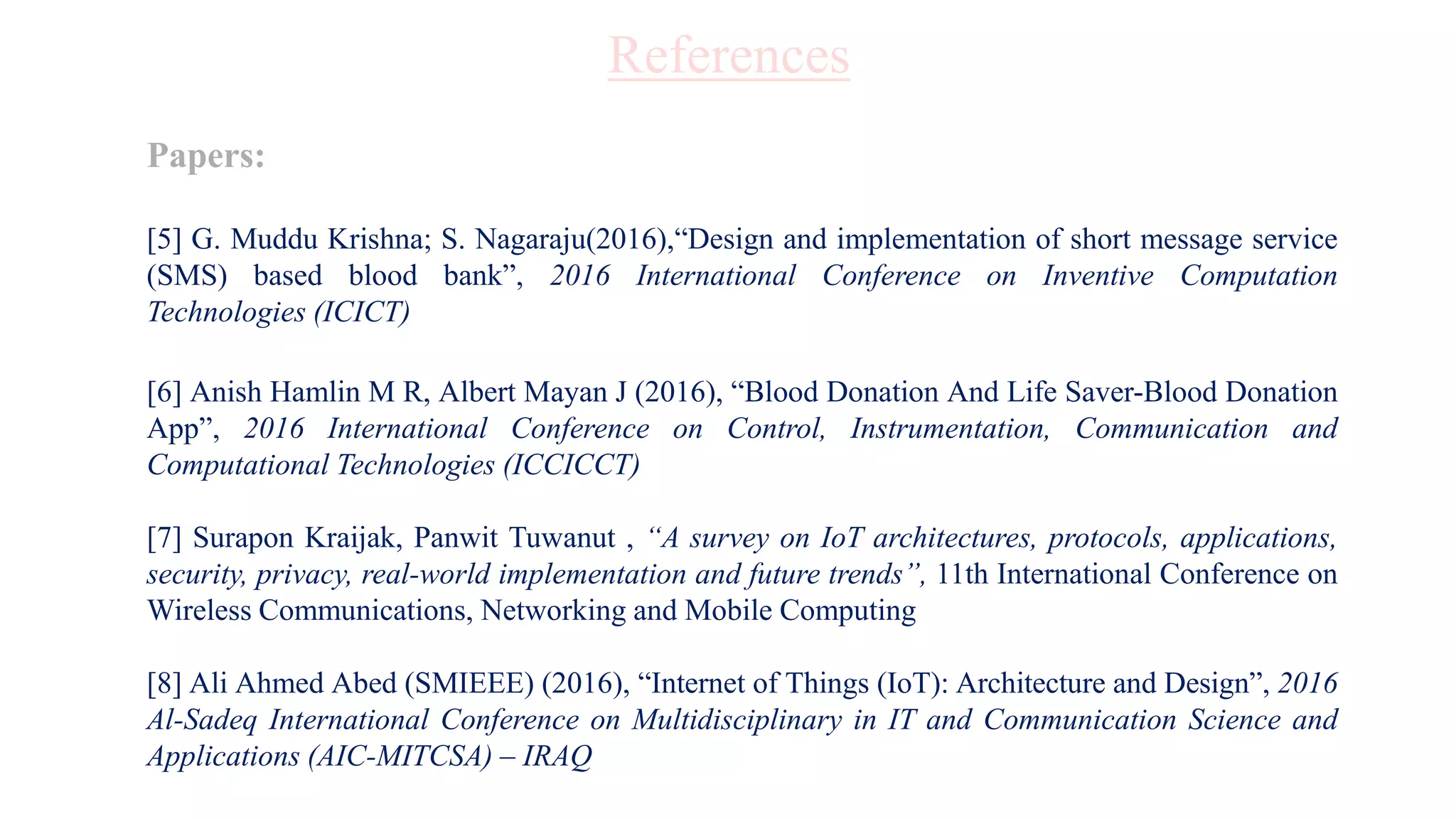 Papers:
[5] G. Muddu Krishna; S. Nagaraju(2016),“Design and implementation of short message service
(SMS) based blood bank”, 2016 International Conference on Inventive Computation
Technologies (ICICT)
[6] Anish Hamlin M R, Albert Mayan J (2016), “Blood Donation And Life Saver-Blood Donation
App”, 2016 International Conference on Control, Instrumentation, Communication and
Computational Technologies (ICCICCT)
[7] Surapon Kraijak, Panwit Tuwanut , “A survey on IoT architectures, protocols, applications,
security, privacy, real-world implementation and future trends”, 11th International Conference on
Wireless Communications, Networking and Mobile Computing
[8] Ali Ahmed Abed (SMIEEE) (2016), “Internet of Things (IoT): Architecture and Design”, 2016
Al-Sadeq International Conference on Multidisciplinary in IT and Communication Science and
Applications (AIC-MITCSA) – IRAQ
References
 
