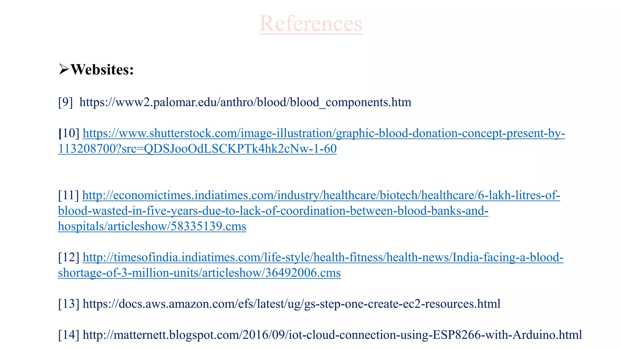 Websites:
[9] https://www2.palomar.edu/anthro/blood/blood_components.htm
[10] https://www.shutterstock.com/image-illustration/graphic-blood-donation-concept-present-by-
113208700?src=QDSJooOdLSCKPTk4hk2cNw-1-60
[11] http://economictimes.indiatimes.com/industry/healthcare/biotech/healthcare/6-lakh-litres-of-
blood-wasted-in-five-years-due-to-lack-of-coordination-between-blood-banks-and-
hospitals/articleshow/58335139.cms
[12] http://timesofindia.indiatimes.com/life-style/health-fitness/health-news/India-facing-a-blood-
shortage-of-3-million-units/articleshow/36492006.cms
[13] https://docs.aws.amazon.com/efs/latest/ug/gs-step-one-create-ec2-resources.html
[14] http://matternett.blogspot.com/2016/09/iot-cloud-connection-using-ESP8266-with-Arduino.html
References
 