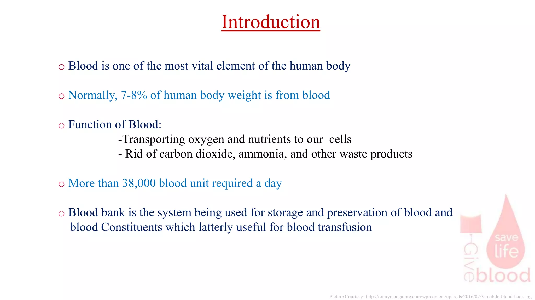 Picture Courtesy- http://rotarymangalore.com/wp-content/uploads/2016/07/3-mobile-blood-bank.jpg
o Blood is one of the most vital element of the human body
o Normally, 7-8% of human body weight is from blood
o Function of Blood:
-Transporting oxygen and nutrients to our cells
- Rid of carbon dioxide, ammonia, and other waste products
o More than 38,000 blood unit required a day
o Blood bank is the system being used for storage and preservation of blood and
blood Constituents which latterly useful for blood transfusion
Introduction
 