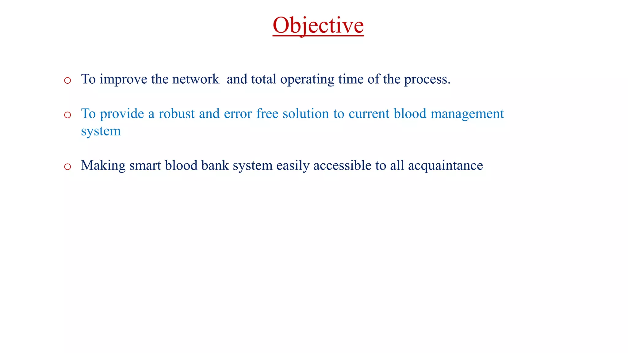 o To improve the network and total operating time of the process.
o To provide a robust and error free solution to current blood management
system
o Making smart blood bank system easily accessible to all acquaintance
Objective
 