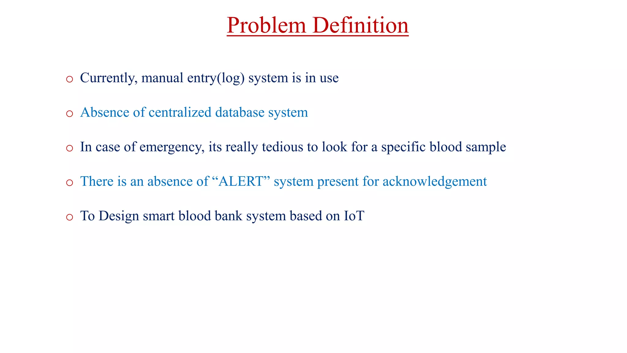 Problem Definition
o Currently, manual entry(log) system is in use
o Absence of centralized database system
o In case of emergency, its really tedious to look for a specific blood sample
o There is an absence of “ALERT” system present for acknowledgement
o To Design smart blood bank system based on IoT
 