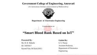 Presented By:
Ms. R. R. Mahalle
ID: 16055017
Second Year, M.Tech.(ESC)
Guided By:
S. S. Thorat
Assistant Professor,
Department of Electronics
Engineering
Government College of Engineering, Amravati
(An Autonomous Institute of Government of Maharashtra)
Department of Electronics Engineering
A presentation on
“Smart Blood Bank Based on IoT”
Picture Courtesy- https://previews.123rf.com/images/gigello/gigello1209/gigello120900033/15345394-Blood-donation-Medical-background-Stock-Vector-drop.jpg
 