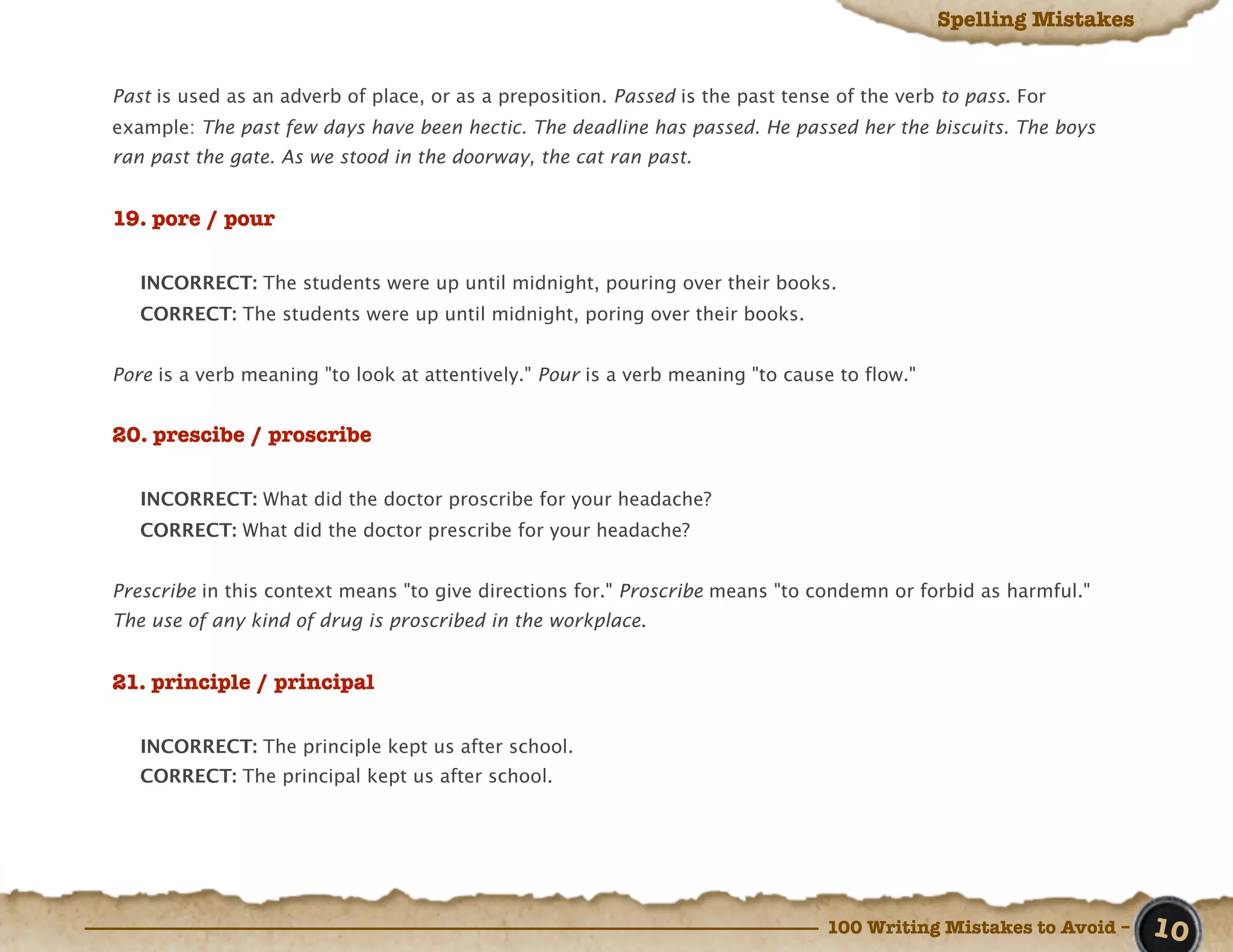 Spelling Mistakes


Past is used as an adverb of place, or as a preposition. Passed is the past tense of the verb to pass. For
example: The past few days have been hectic. The deadline has passed. He passed her the biscuits. The boys
ran past the gate. As we stood in the doorway, the cat ran past.


19. pore / pour

   INCORRECT: The students were up until midnight, pouring over their books.
   CORRECT: The students were up until midnight, poring over their books.


Pore is a verb meaning "to look at attentively." Pour is a verb meaning "to cause to flow."


20. prescibe / proscribe

   INCORRECT: What did the doctor proscribe for your headache?
   CORRECT: What did the doctor prescribe for your headache?


Prescribe in this context means "to give directions for." Proscribe means "to condemn or forbid as harmful."
The use of any kind of drug is proscribed in the workplace.


21. principle / principal

   INCORRECT: The principle kept us after school.
   CORRECT: The principal kept us after school.




                                                                                 100 Writing Mistakes to Avoid –   10
 