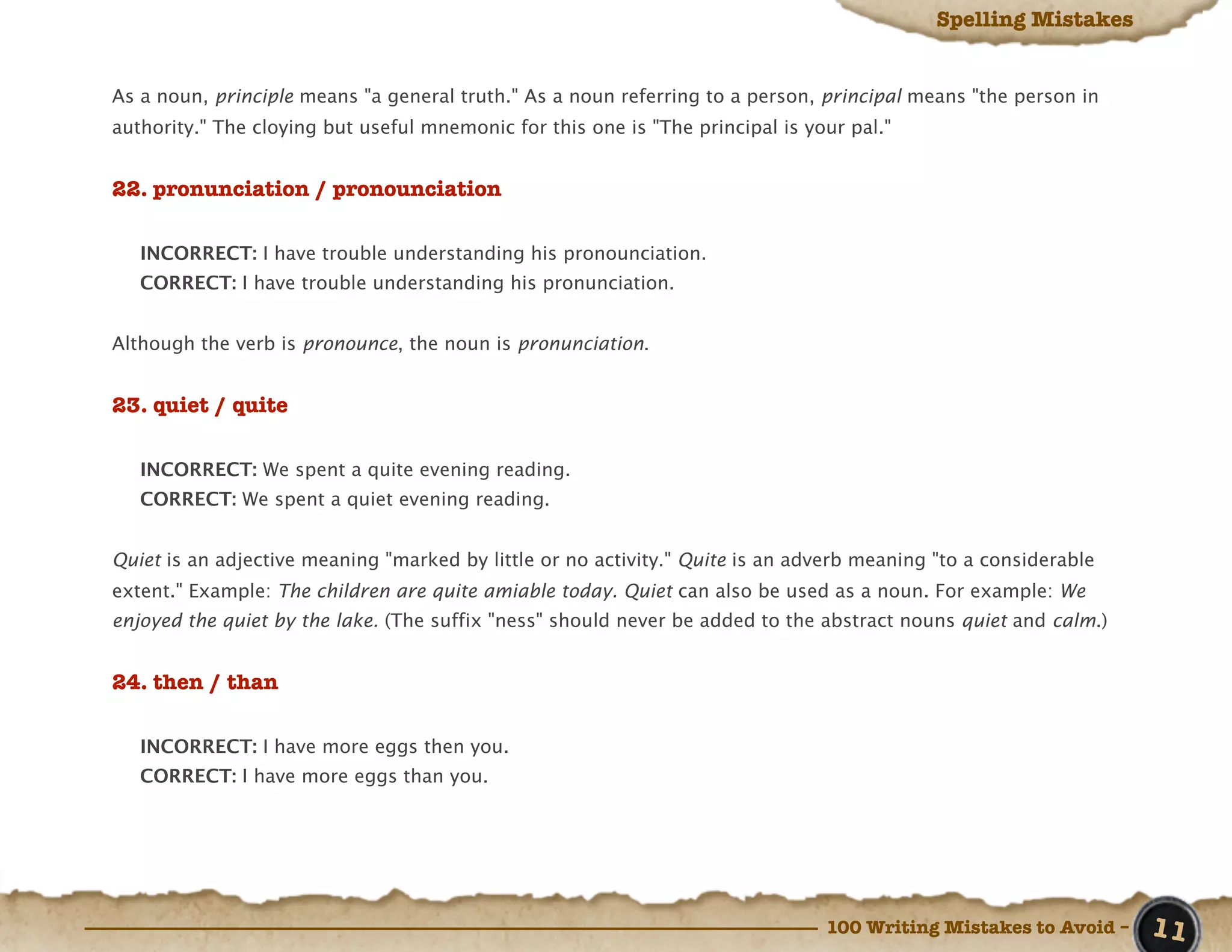 Spelling Mistakes


As a noun, principle means "a general truth." As a noun referring to a person, principal means "the person in
authority." The cloying but useful mnemonic for this one is "The principal is your pal."


22. pronunciation / pronounciation

   INCORRECT: I have trouble understanding his pronounciation.
   CORRECT: I have trouble understanding his pronunciation.


Although the verb is pronounce, the noun is pronunciation.


23. quiet / quite

   INCORRECT: We spent a quite evening reading.
   CORRECT: We spent a quiet evening reading.


Quiet is an adjective meaning "marked by little or no activity." Quite is an adverb meaning "to a considerable
extent." Example: The children are quite amiable today. Quiet can also be used as a noun. For example: We
enjoyed the quiet by the lake. (The suffix "ness" should never be added to the abstract nouns quiet and calm.)


24. then / than

   INCORRECT: I have more eggs then you.
   CORRECT: I have more eggs than you.




                                                                                100 Writing Mistakes to Avoid –   11
 