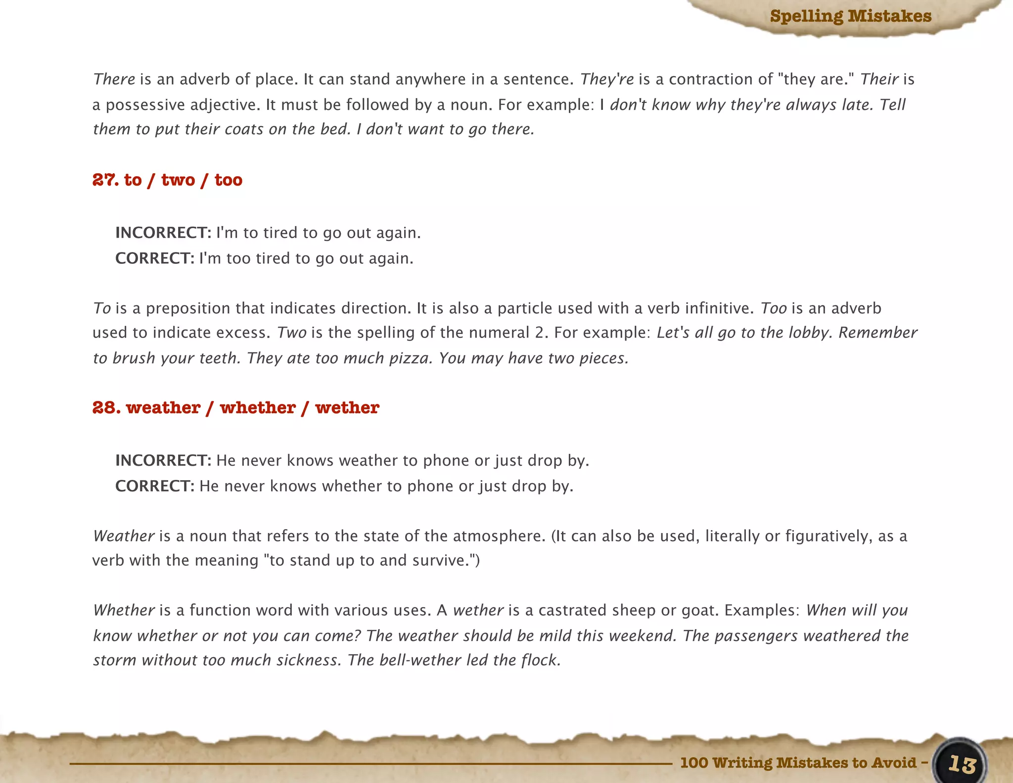 Spelling Mistakes


There is an adverb of place. It can stand anywhere in a sentence. They're is a contraction of "they are." Their is
a possessive adjective. It must be followed by a noun. For example: I don't know why they're always late. Tell
them to put their coats on the bed. I don't want to go there.


27. to / two / too

   INCORRECT: I'm to tired to go out again.
   CORRECT: I'm too tired to go out again.


To is a preposition that indicates direction. It is also a particle used with a verb infinitive. Too is an adverb
used to indicate excess. Two is the spelling of the numeral 2. For example: Let's all go to the lobby. Remember
to brush your teeth. They ate too much pizza. You may have two pieces.


28. weather / whether / wether

   INCORRECT: He never knows weather to phone or just drop by.
   CORRECT: He never knows whether to phone or just drop by.


Weather is a noun that refers to the state of the atmosphere. (It can also be used, literally or figuratively, as a
verb with the meaning "to stand up to and survive.")


Whether is a function word with various uses. A wether is a castrated sheep or goat. Examples: When will you
know whether or not you can come? The weather should be mild this weekend. The passengers weathered the
storm without too much sickness. The bell-wether led the flock.




                                                                                    100 Writing Mistakes to Avoid –   13
 