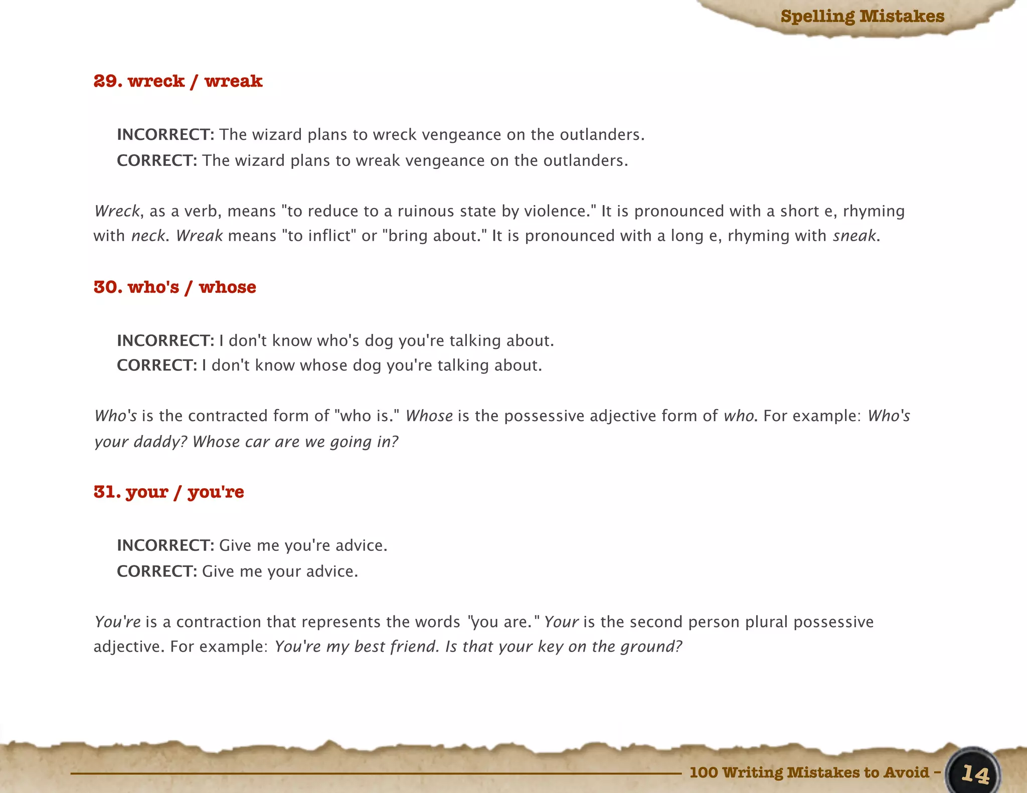 Spelling Mistakes


29. wreck / wreak

   INCORRECT: The wizard plans to wreck vengeance on the outlanders.
   CORRECT: The wizard plans to wreak vengeance on the outlanders.


Wreck, as a verb, means "to reduce to a ruinous state by violence." It is pronounced with a short e, rhyming
with neck. Wreak means "to inflict" or "bring about." It is pronounced with a long e, rhyming with sneak.


30. who's / whose

   INCORRECT: I don't know who's dog you're talking about.
   CORRECT: I don't know whose dog you're talking about.


Who's is the contracted form of "who is." Whose is the possessive adjective form of who. For example: Who's
your daddy? Whose car are we going in?


31. your / you're

   INCORRECT: Give me you're advice.
   CORRECT: Give me your advice.


You're is a contraction that represents the words "you are." Your is the second person plural possessive
adjective. For example: You're my best friend. Is that your key on the ground?




                                                                                 100 Writing Mistakes to Avoid –   14
 