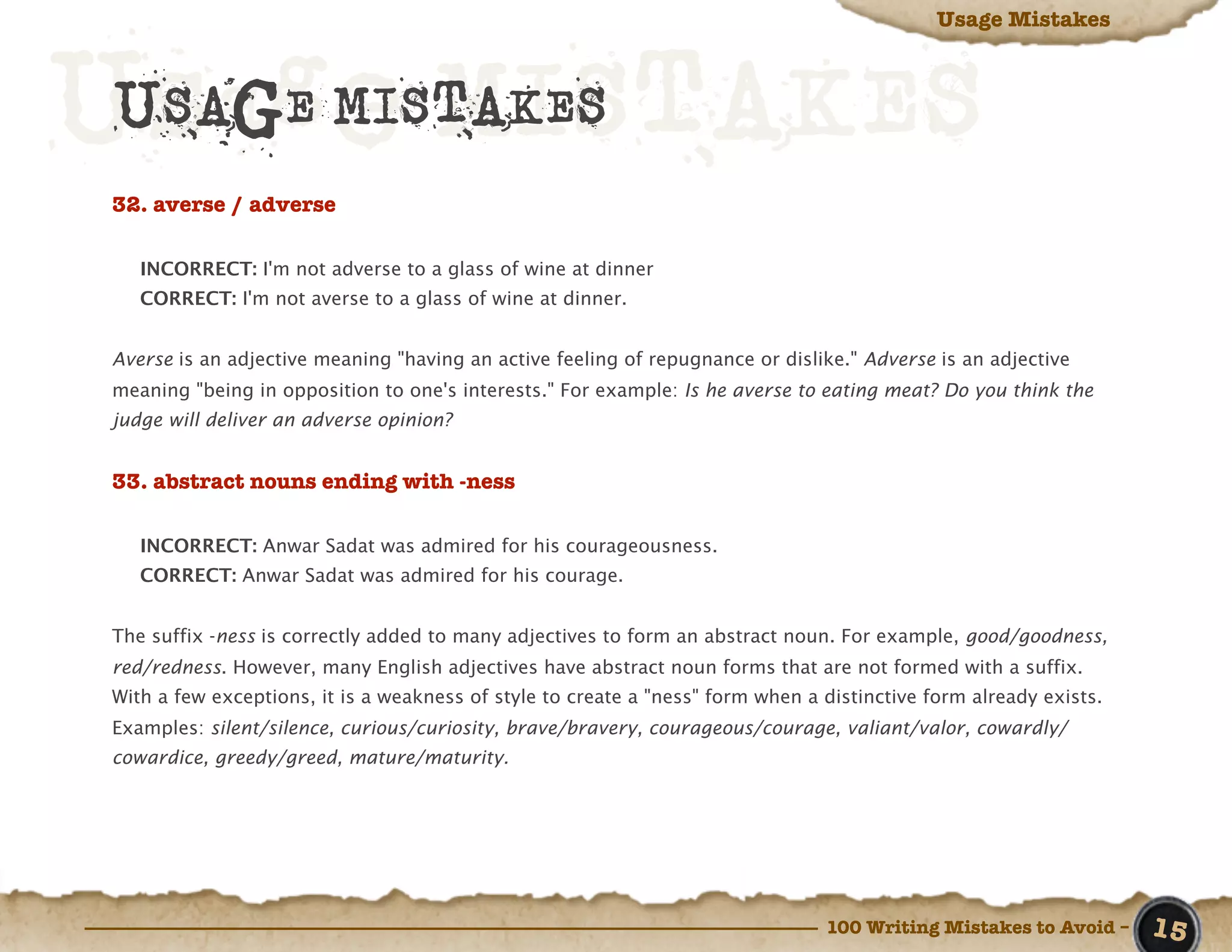 Usage Mistakes




Usage MISTAKES
 USAGE MISTAKES
 32. averse / adverse

    INCORRECT: I'm not adverse to a glass of wine at dinner
    CORRECT: I'm not averse to a glass of wine at dinner.


 Averse is an adjective meaning "having an active feeling of repugnance or dislike." Adverse is an adjective
 meaning "being in opposition to one's interests." For example: Is he averse to eating meat? Do you think the
 judge will deliver an adverse opinion?


 33. abstract nouns ending with -ness

    INCORRECT: Anwar Sadat was admired for his courageousness.
    CORRECT: Anwar Sadat was admired for his courage.


 The suffix -ness is correctly added to many adjectives to form an abstract noun. For example, good/goodness,
 red/redness. However, many English adjectives have abstract noun forms that are not formed with a suffix.
 With a few exceptions, it is a weakness of style to create a "ness" form when a distinctive form already exists.
 Examples: silent/silence, curious/curiosity, brave/bravery, courageous/courage, valiant/valor, cowardly/
 cowardice, greedy/greed, mature/maturity.




                                                                                 100 Writing Mistakes to Avoid –    15
 