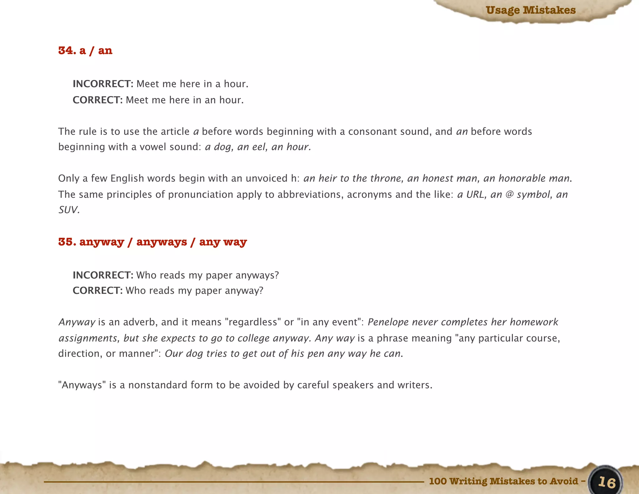 Usage Mistakes


34. a / an

   INCORRECT: Meet me here in a hour.
   CORRECT: Meet me here in an hour.


The rule is to use the article a before words beginning with a consonant sound, and an before words
beginning with a vowel sound: a dog, an eel, an hour.


Only a few English words begin with an unvoiced h: an heir to the throne, an honest man, an honorable man.
The same principles of pronunciation apply to abbreviations, acronyms and the like: a URL, an @ symbol, an
SUV.


35. anyway / anyways / any way

   INCORRECT: Who reads my paper anyways?
   CORRECT: Who reads my paper anyway?


Anyway is an adverb, and it means "regardless" or "in any event": Penelope never completes her homework
assignments, but she expects to go to college anyway. Any way is a phrase meaning "any particular course,
direction, or manner": Our dog tries to get out of his pen any way he can.


"Anyways" is a nonstandard form to be avoided by careful speakers and writers.




                                                                             100 Writing Mistakes to Avoid –   16
 