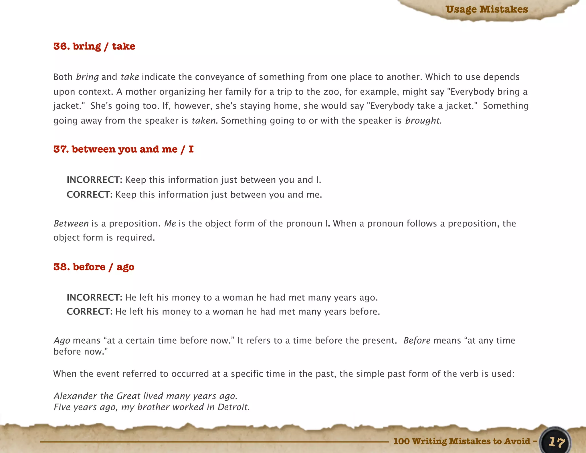 Usage Mistakes


36. bring / take

Both bring and take indicate the conveyance of something from one place to another. Which to use depends
upon context. A mother organizing her family for a trip to the zoo, for example, might say "Everybody bring a
jacket." She's going too. If, however, she's staying home, she would say "Everybody take a jacket." Something
going away from the speaker is taken. Something going to or with the speaker is brought.


37. between you and me / I

   INCORRECT: Keep this information just between you and I.
   CORRECT: Keep this information just between you and me.


Between is a preposition. Me is the object form of the pronoun I. When a pronoun follows a preposition, the
object form is required.


38. before / ago

   INCORRECT: He left his money to a woman he had met many years ago.
   CORRECT: He left his money to a woman he had met many years before.


Ago means “at a certain time before now.” It refers to a time before the present. Before means “at any time
before now.”

When the event referred to occurred at a specific time in the past, the simple past form of the verb is used:

Alexander the Great lived many years ago.
Five years ago, my brother worked in Detroit.


                                                                                100 Writing Mistakes to Avoid –   17
 