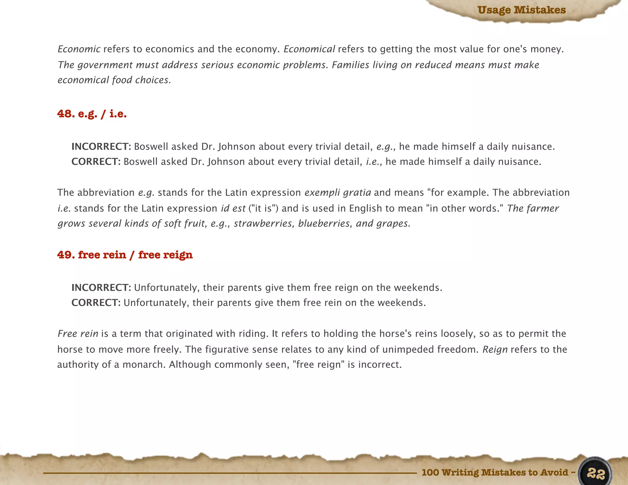 Usage Mistakes


Economic refers to economics and the economy. Economical refers to getting the most value for one's money.
The government must address serious economic problems. Families living on reduced means must make
economical food choices.


48. e.g. / i.e.

   INCORRECT: Boswell asked Dr. Johnson about every trivial detail, e.g., he made himself a daily nuisance.
   CORRECT: Boswell asked Dr. Johnson about every trivial detail, i.e., he made himself a daily nuisance.


The abbreviation e.g. stands for the Latin expression exempli gratia and means "for example. The abbreviation
i.e. stands for the Latin expression id est ("it is") and is used in English to mean "in other words." The farmer
grows several kinds of soft fruit, e.g., strawberries, blueberries, and grapes.


49. free rein / free reign

   INCORRECT: Unfortunately, their parents give them free reign on the weekends.
   CORRECT: Unfortunately, their parents give them free rein on the weekends.


Free rein is a term that originated with riding. It refers to holding the horse's reins loosely, so as to permit the
horse to move more freely. The figurative sense relates to any kind of unimpeded freedom. Reign refers to the
authority of a monarch. Although commonly seen, "free reign" is incorrect.




                                                                                  100 Writing Mistakes to Avoid –      22
 
