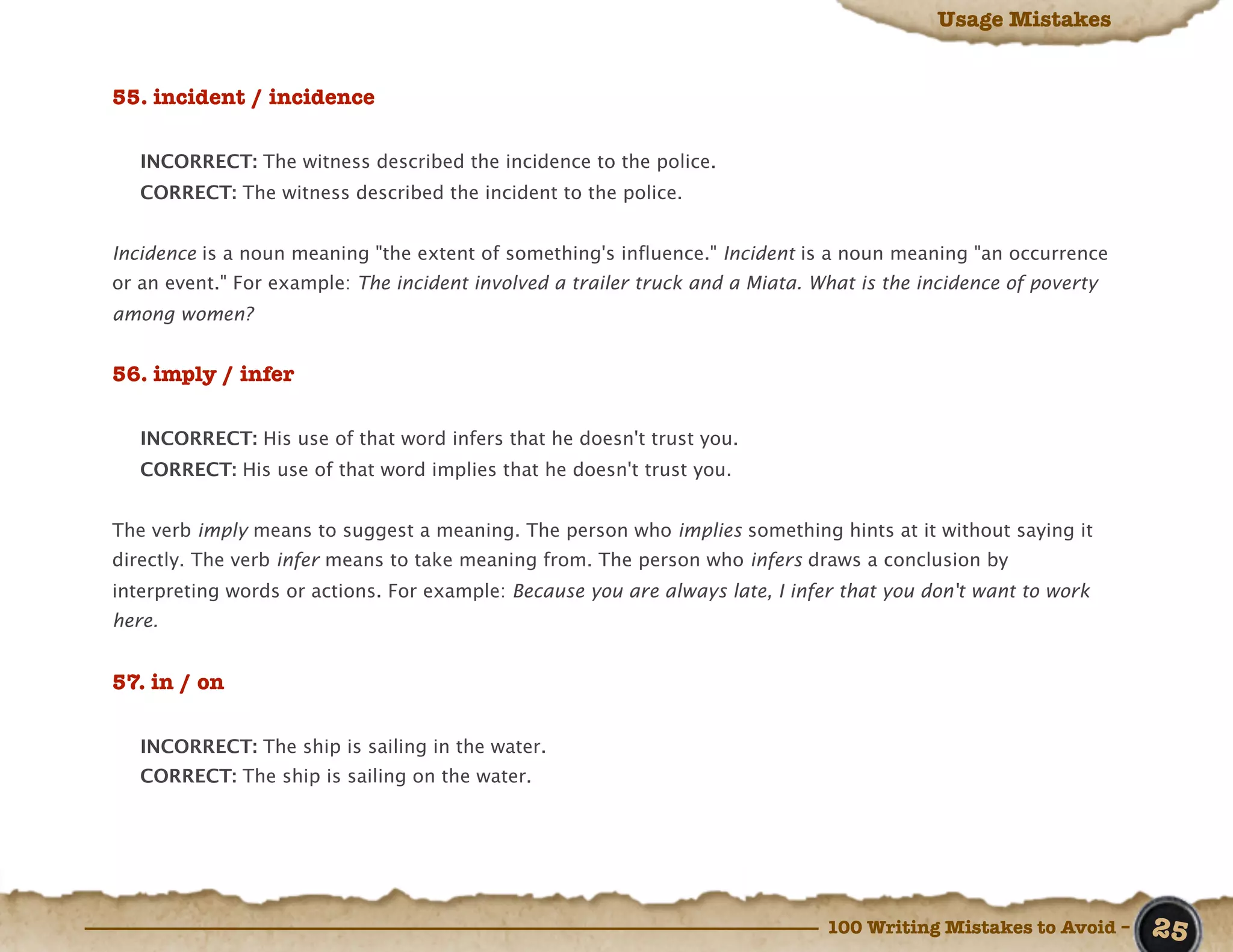 Usage Mistakes


55. incident / incidence

   INCORRECT: The witness described the incidence to the police.
   CORRECT: The witness described the incident to the police.


Incidence is a noun meaning "the extent of something's influence." Incident is a noun meaning "an occurrence
or an event." For example: The incident involved a trailer truck and a Miata. What is the incidence of poverty
among women?


56. imply / infer

   INCORRECT: His use of that word infers that he doesn't trust you.
   CORRECT: His use of that word implies that he doesn't trust you.


The verb imply means to suggest a meaning. The person who implies something hints at it without saying it
directly. The verb infer means to take meaning from. The person who infers draws a conclusion by
interpreting words or actions. For example: Because you are always late, I infer that you don't want to work
here.


57. in / on

   INCORRECT: The ship is sailing in the water.
   CORRECT: The ship is sailing on the water.




                                                                               100 Writing Mistakes to Avoid –   25
 
