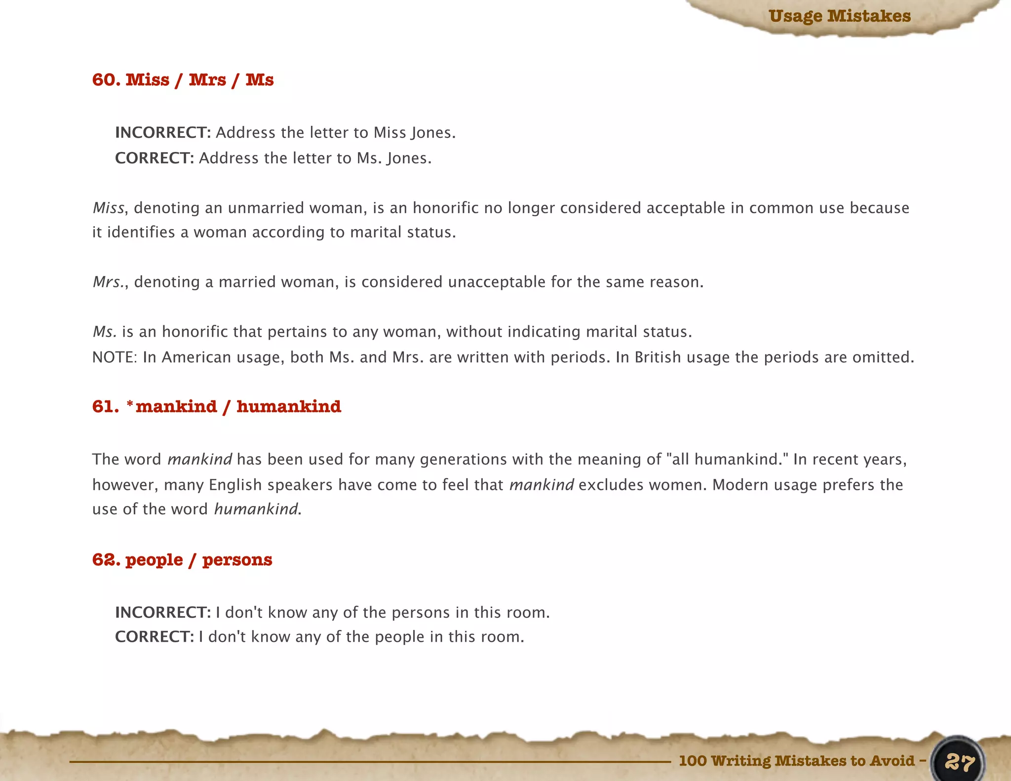 Usage Mistakes


60. Miss / Mrs / Ms

   INCORRECT: Address the letter to Miss Jones.
   CORRECT: Address the letter to Ms. Jones.


Miss, denoting an unmarried woman, is an honorific no longer considered acceptable in common use because
it identifies a woman according to marital status.


Mrs., denoting a married woman, is considered unacceptable for the same reason.


Ms. is an honorific that pertains to any woman, without indicating marital status.
NOTE: In American usage, both Ms. and Mrs. are written with periods. In British usage the periods are omitted.


61. *mankind / humankind

The word mankind has been used for many generations with the meaning of "all humankind." In recent years,
however, many English speakers have come to feel that mankind excludes women. Modern usage prefers the
use of the word humankind.


62. people / persons

   INCORRECT: I don't know any of the persons in this room.
   CORRECT: I don't know any of the people in this room.




                                                                               100 Writing Mistakes to Avoid –   27
 