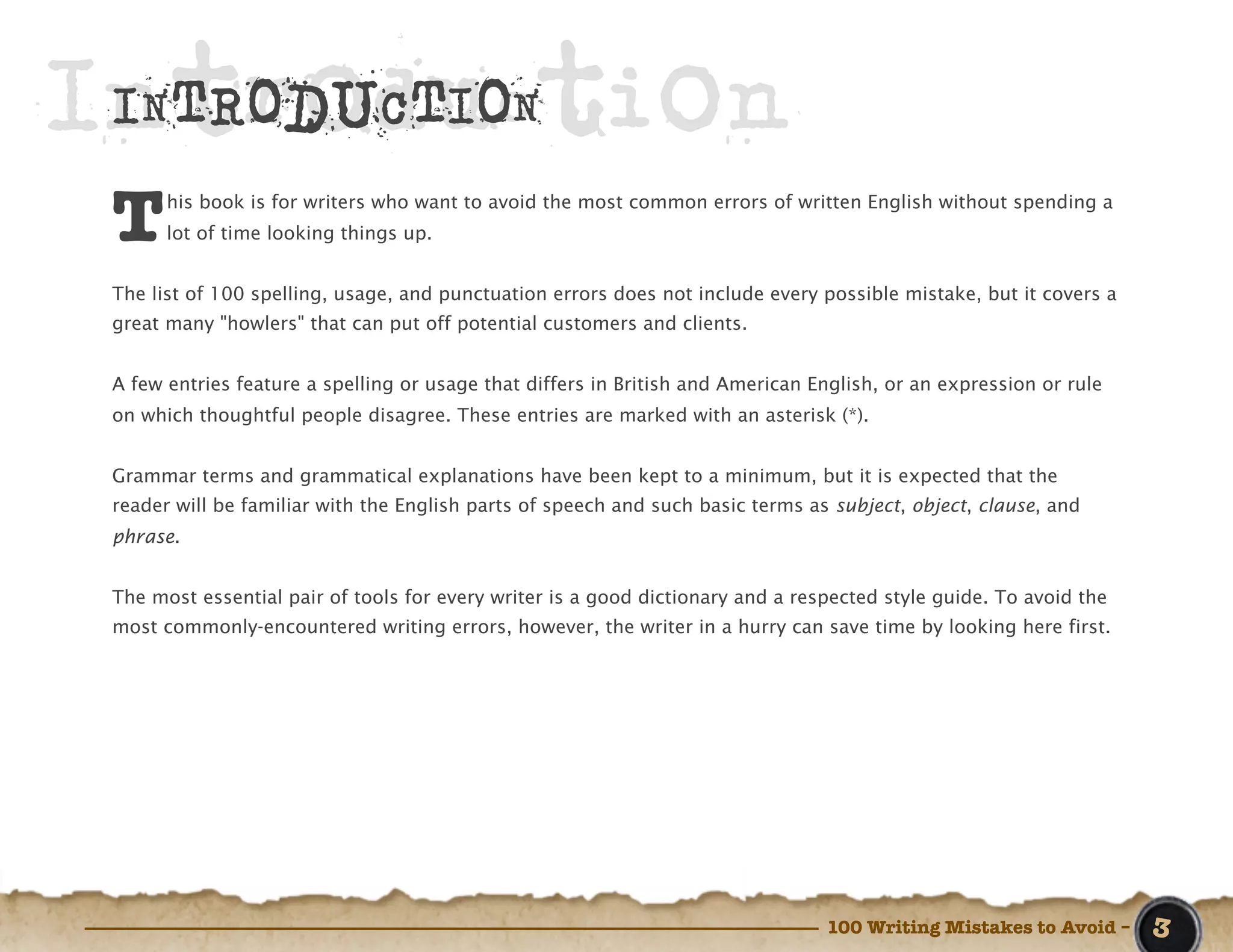 Introduction
 INTRODUCTION

 T     his book is for writers who want to avoid the most common errors of written English without spending a
       lot of time looking things up.


 The list of 100 spelling, usage, and punctuation errors does not include every possible mistake, but it covers a
 great many "howlers" that can put off potential customers and clients.


 A few entries feature a spelling or usage that differs in British and American English, or an expression or rule
 on which thoughtful people disagree. These entries are marked with an asterisk (*).


 Grammar terms and grammatical explanations have been kept to a minimum, but it is expected that the
 reader will be familiar with the English parts of speech and such basic terms as subject, object, clause, and
 phrase.


 The most essential pair of tools for every writer is a good dictionary and a respected style guide. To avoid the
 most commonly-encountered writing errors, however, the writer in a hurry can save time by looking here first.




                                                                                 100 Writing Mistakes to Avoid –    3
 