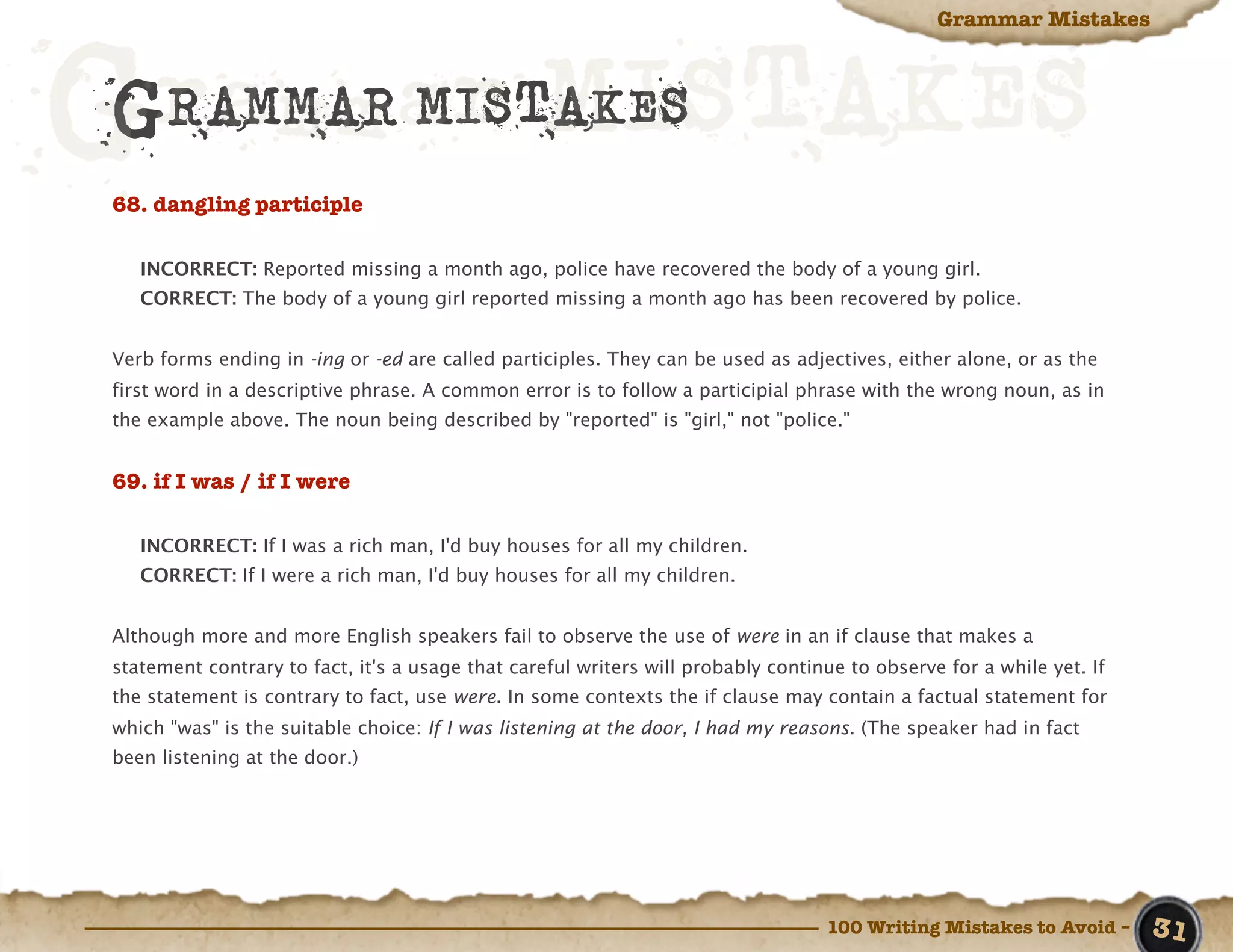 Grammar Mistakes



Grammar MISTAKES
 GRAMMAR MISTAKES
 68. dangling participle

    INCORRECT: Reported missing a month ago, police have recovered the body of a young girl.
    CORRECT: The body of a young girl reported missing a month ago has been recovered by police.


 Verb forms ending in -ing or -ed are called participles. They can be used as adjectives, either alone, or as the
 first word in a descriptive phrase. A common error is to follow a participial phrase with the wrong noun, as in
 the example above. The noun being described by "reported" is "girl," not "police."


 69. if I was / if I were

    INCORRECT: If I was a rich man, I'd buy houses for all my children.
    CORRECT: If I were a rich man, I'd buy houses for all my children.


 Although more and more English speakers fail to observe the use of were in an if clause that makes a
 statement contrary to fact, it's a usage that careful writers will probably continue to observe for a while yet. If
 the statement is contrary to fact, use were. In some contexts the if clause may contain a factual statement for
 which "was" is the suitable choice: If I was listening at the door, I had my reasons. (The speaker had in fact
 been listening at the door.)




                                                                                   100 Writing Mistakes to Avoid –     31
 