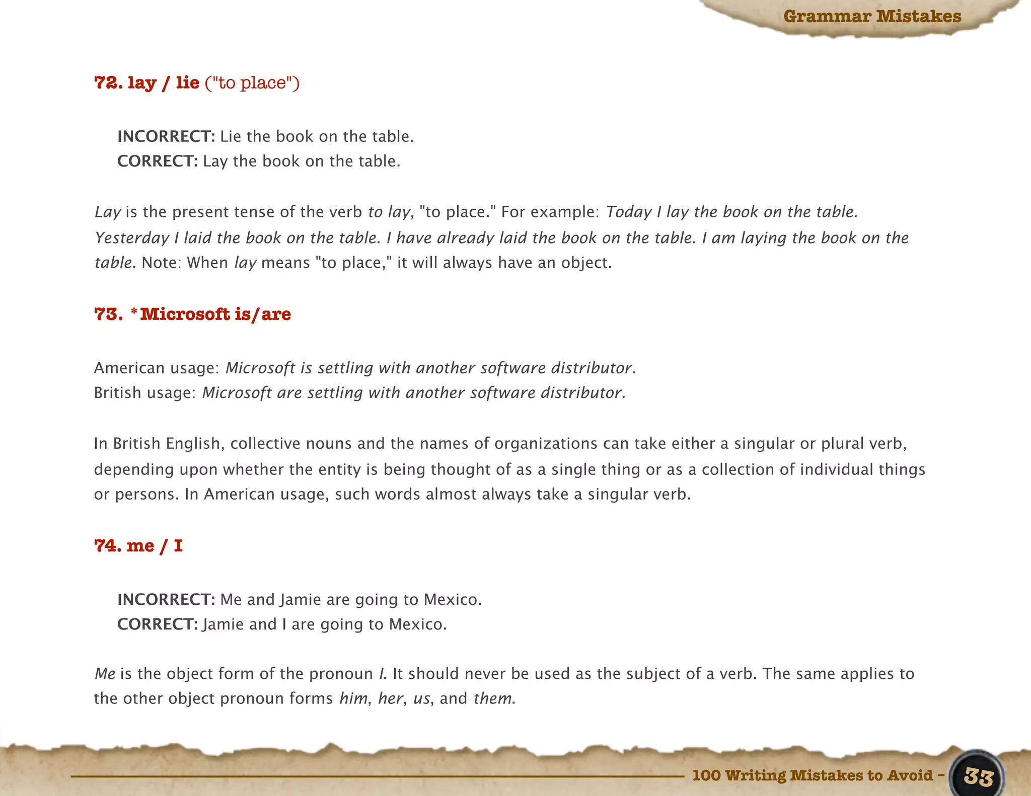 Grammar Mistakes


72. lay / lie ("to place")

   INCORRECT: Lie the book on the table.
   CORRECT: Lay the book on the table.


Lay is the present tense of the verb to lay, "to place." For example: Today I lay the book on the table.
Yesterday I laid the book on the table. I have already laid the book on the table. I am laying the book on the
table. Note: When lay means "to place," it will always have an object.


73. *Microsoft is/are

American usage: Microsoft is settling with another software distributor.
British usage: Microsoft are settling with another software distributor.


In British English, collective nouns and the names of organizations can take either a singular or plural verb,
depending upon whether the entity is being thought of as a single thing or as a collection of individual things
or persons. In American usage, such words almost always take a singular verb.


74. me / I

   INCORRECT: Me and Jamie are going to Mexico.
   CORRECT: Jamie and I are going to Mexico.


Me is the object form of the pronoun I. It should never be used as the subject of a verb. The same applies to
the other object pronoun forms him, her, us, and them.



                                                                                 100 Writing Mistakes to Avoid –   33
 