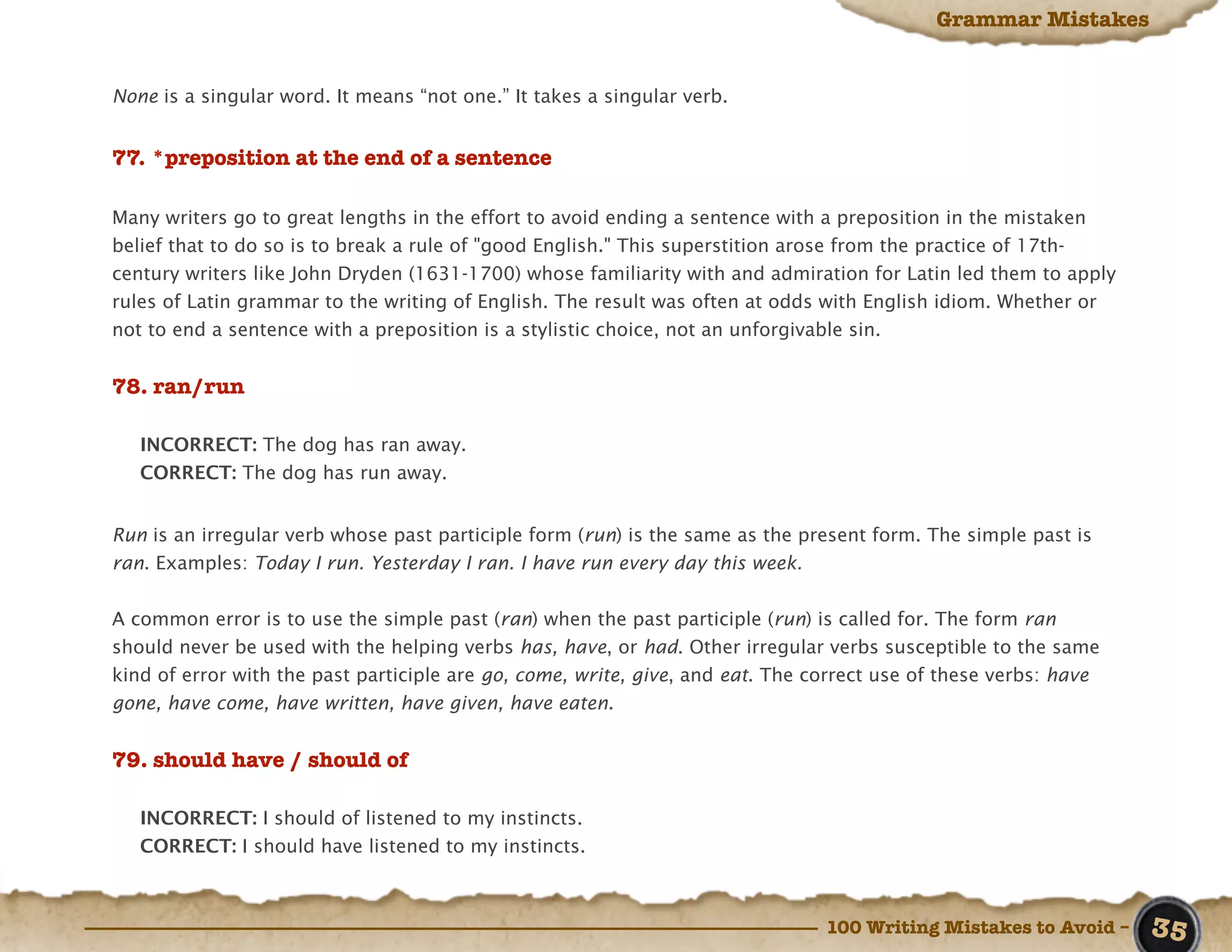 Grammar Mistakes


None is a singular word. It means “not one.” It takes a singular verb.


77. *preposition at the end of a sentence

Many writers go to great lengths in the effort to avoid ending a sentence with a preposition in the mistaken
belief that to do so is to break a rule of "good English." This superstition arose from the practice of 17th-
century writers like John Dryden (1631-1700) whose familiarity with and admiration for Latin led them to apply
rules of Latin grammar to the writing of English. The result was often at odds with English idiom. Whether or
not to end a sentence with a preposition is a stylistic choice, not an unforgivable sin.


78. ran/run

   INCORRECT: The dog has ran away.
   CORRECT: The dog has run away.


Run is an irregular verb whose past participle form (run) is the same as the present form. The simple past is
ran. Examples: Today I run. Yesterday I ran. I have run every day this week.


A common error is to use the simple past (ran) when the past participle (run) is called for. The form ran
should never be used with the helping verbs has, have, or had. Other irregular verbs susceptible to the same
kind of error with the past participle are go, come, write, give, and eat. The correct use of these verbs: have
gone, have come, have written, have given, have eaten.


79. should have / should of

   INCORRECT: I should of listened to my instincts.
   CORRECT: I should have listened to my instincts.



                                                                                100 Writing Mistakes to Avoid –   35
 